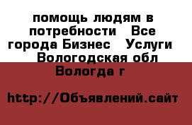 помощь людям в потребности - Все города Бизнес » Услуги   . Вологодская обл.,Вологда г.